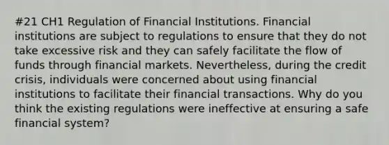 #21 CH1 Regulation of Financial Institutions. Financial institutions are subject to regulations to ensure that they do not take excessive risk and they can safely facilitate the flow of funds through financial markets. Nevertheless, during the credit crisis, individuals were concerned about using financial institutions to facilitate their financial transactions. Why do you think the existing regulations were ineffective at ensuring a safe financial system?