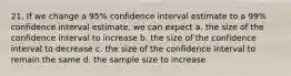 21. If we change a 95% confidence interval estimate to a 99% confidence interval estimate, we can expect a. the size of the confidence interval to increase b. the size of the confidence interval to decrease c. the size of the confidence interval to remain the same d. the sample size to increase