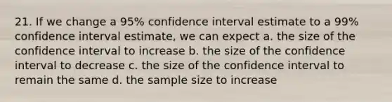 21. If we change a 95% confidence interval estimate to a 99% confidence interval estimate, we can expect a. the size of the confidence interval to increase b. the size of the confidence interval to decrease c. the size of the confidence interval to remain the same d. the sample size to increase