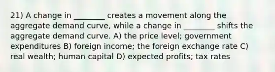 21) A change in ________ creates a movement along the aggregate demand curve, while a change in ________ shifts the aggregate demand curve. A) the price level; government expenditures B) foreign income; the foreign exchange rate C) real wealth; human capital D) expected profits; tax rates