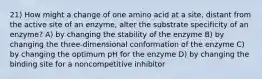 21) How might a change of one amino acid at a site, distant from the active site of an enzyme, alter the substrate specificity of an enzyme? A) by changing the stability of the enzyme B) by changing the three-dimensional conformation of the enzyme C) by changing the optimum pH for the enzyme D) by changing the binding site for a noncompetitive inhibitor