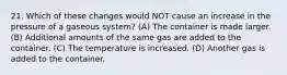 21. Which of these changes would NOT cause an increase in the pressure of a gaseous system? (A) The container is made larger. (B) Additional amounts of the same gas are added to the container. (C) The temperature is increased. (D) Another gas is added to the container.