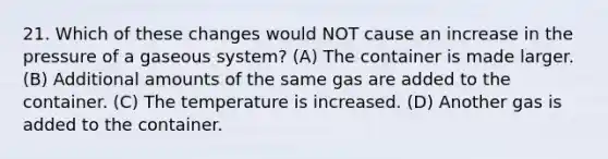 21. Which of these changes would NOT cause an increase in the pressure of a gaseous system? (A) The container is made larger. (B) Additional amounts of the same gas are added to the container. (C) The temperature is increased. (D) Another gas is added to the container.