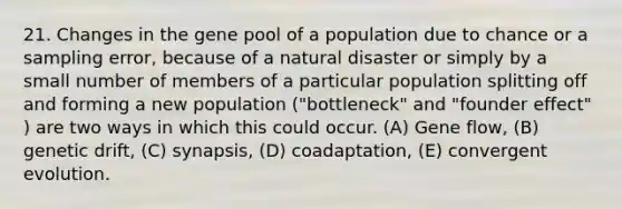 21. Changes in the gene pool of a population due to chance or a sampling error, because of a natural disaster or simply by a small number of members of a particular population splitting off and forming a new population ("bottleneck" and "founder effect" ) are two ways in which this could occur. (A) Gene flow, (B) genetic drift, (C) synapsis, (D) coadaptation, (E) convergent evolution.