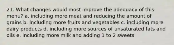 21. ​What changes would most improve the adequacy of this menu? a. ​including more meat and reducing the amount of grains b. ​including more fruits and vegetables c. ​including more dairy products d. ​including more sources of unsaturated fats and oils e. ​including more milk and adding 1 to 2 sweets