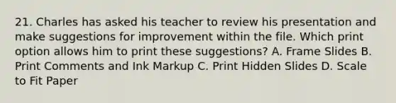 21. Charles has asked his teacher to review his presentation and make suggestions for improvement within the file. Which print option allows him to print these suggestions? A. Frame Slides B. Print Comments and Ink Markup C. Print Hidden Slides D. Scale to Fit Paper