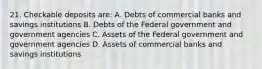 21. Checkable deposits are: A. Debts of commercial banks and savings institutions B. Debts of the Federal government and government agencies C. Assets of the Federal government and government agencies D. Assets of commercial banks and savings institutions