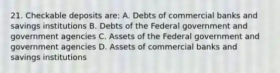 21. Checkable deposits are: A. Debts of commercial banks and savings institutions B. Debts of the Federal government and government agencies C. Assets of the Federal government and government agencies D. Assets of commercial banks and savings institutions