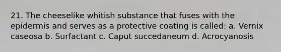 21. The cheeselike whitish substance that fuses with the epidermis and serves as a protective coating is called: a. Vernix caseosa b. Surfactant c. Caput succedaneum d. Acrocyanosis