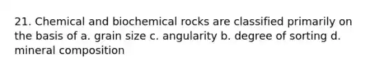 21. Chemical and biochemical rocks are classified primarily on the basis of a. grain size c. angularity b. degree of sorting d. mineral composition