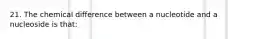 21. The chemical difference between a nucleotide and a nucleoside is that: