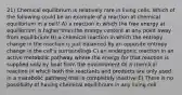 21) Chemical equilibrium is relatively rare in living cells. Which of the following could be an example of a reaction at chemical equilibrium in a cell? A) a reaction in which the free energy at equilibrium is higher than the energy content at any point away from equilibrium B) a chemical reaction in which the entropy change in the reaction is just balanced by an opposite entropy change in the cell's surroundings C) an endergonic reaction in an active metabolic pathway where the energy for that reaction is supplied only by heat from the environment D) a chemical reaction in which both the reactants and products are only used in a metabolic pathway that is completely inactive E) There is no possibility of having chemical equilibrium in any living cell