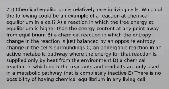 21) Chemical equilibrium is relatively rare in living cells. Which of the following could be an example of a reaction at chemical equilibrium in a cell? A) a reaction in which the free energy at equilibrium is higher than the energy content at any point away from equilibrium B) a chemical reaction in which the entropy change in the reaction is just balanced by an opposite entropy change in the cell's surroundings C) an endergonic reaction in an active metabolic pathway where the energy for that reaction is supplied only by heat from the environment D) a chemical reaction in which both the reactants and products are only used in a metabolic pathway that is completely inactive E) There is no possibility of having chemical equilibrium in any living cell