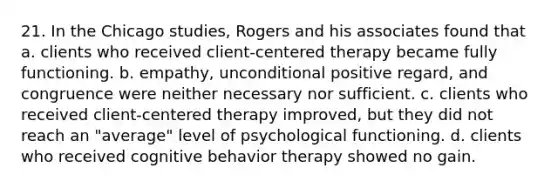 21. In the Chicago studies, Rogers and his associates found that a. clients who received client-centered therapy became fully functioning. b. empathy, unconditional positive regard, and congruence were neither necessary nor sufficient. c. clients who received client-centered therapy improved, but they did not reach an "average" level of psychological functioning. d. clients who received cognitive behavior therapy showed no gain.