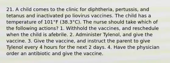 21. A child comes to the clinic for diphtheria, pertussis, and tetanus and inactivated po liovirus vaccines. The child has a temperature of 101°F (38.3°C). The nurse should take which of the following actions? 1. Withhold the vaccines, and reschedule when the child is afebrile. 2. Administer Tylenol, and give the vaccine. 3. Give the vaccine, and instruct the parent to give Tylenol every 4 hours for the next 2 days. 4. Have the physician order an antibiotic and give the vaccine.