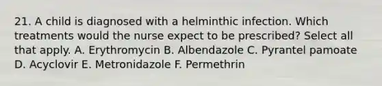 21. A child is diagnosed with a helminthic infection. Which treatments would the nurse expect to be prescribed? Select all that apply. A. Erythromycin B. Albendazole C. Pyrantel pamoate D. Acyclovir E. Metronidazole F. Permethrin