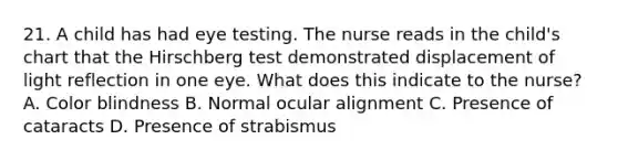 21. A child has had eye testing. The nurse reads in the child's chart that the Hirschberg test demonstrated displacement of light reflection in one eye. What does this indicate to the nurse? A. Color blindness B. Normal ocular alignment C. Presence of cataracts D. Presence of strabismus