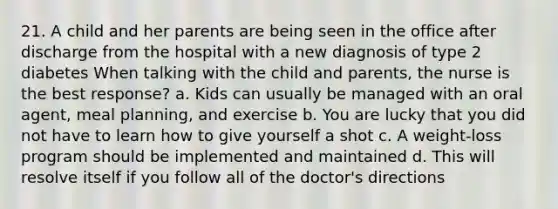 21. A child and her parents are being seen in the office after discharge from the hospital with a new diagnosis of type 2 diabetes When talking with the child and parents, the nurse is the best response? a. Kids can usually be managed with an oral agent, meal planning, and exercise b. You are lucky that you did not have to learn how to give yourself a shot c. A weight-loss program should be implemented and maintained d. This will resolve itself if you follow all of the doctor's directions