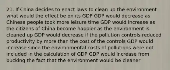 21. If China decides to enact laws to clean up the environment what would the effect be on its GDP GDP would decrease as Chinese people took more leisure time GDP would increase as the citizens of China become happier as the environment is cleaned up GDP would decrease if the pollution controls reduced productivity by more than the cost of the controls GDP would increase since the environmental costs of pollutions were not included in the calculation of GDP GDP would increase from bucking the fact that the environment would be cleaner