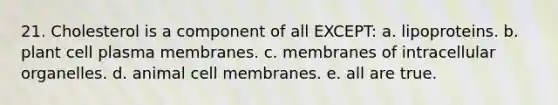 21. Cholesterol is a component of all EXCEPT: a. lipoproteins. b. plant cell plasma membranes. c. membranes of intracellular organelles. d. animal cell membranes. e. all are true.