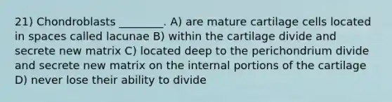 21) Chondroblasts ________. A) are mature cartilage cells located in spaces called lacunae B) within the cartilage divide and secrete new matrix C) located deep to the perichondrium divide and secrete new matrix on the internal portions of the cartilage D) never lose their ability to divide