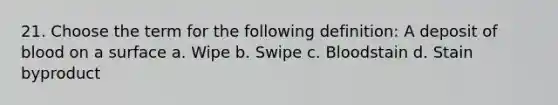 21. Choose the term for the following definition: A deposit of blood on a surface a. Wipe b. Swipe c. Bloodstain d. Stain byproduct