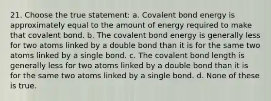 21. Choose the true statement: a. Covalent bond energy is approximately equal to the amount of energy required to make that covalent bond. b. The covalent bond energy is generally less for two atoms linked by a double bond than it is for the same two atoms linked by a single bond. c. The covalent bond length is generally less for two atoms linked by a double bond than it is for the same two atoms linked by a single bond. d. None of these is true.