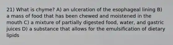 21) What is chyme? A) an ulceration of the esophageal lining B) a mass of food that has been chewed and moistened in the mouth C) a mixture of partially digested food, water, and gastric juices D) a substance that allows for the emulsification of dietary lipids