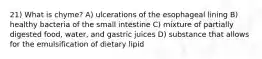 21) What is chyme? A) ulcerations of the esophageal lining B) healthy bacteria of the small intestine C) mixture of partially digested food, water, and gastric juices D) substance that allows for the emulsification of dietary lipid