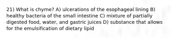 21) What is chyme? A) ulcerations of the esophageal lining B) healthy bacteria of the small intestine C) mixture of partially digested food, water, and gastric juices D) substance that allows for the emulsification of dietary lipid