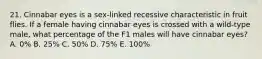 21. Cinnabar eyes is a sex-linked recessive characteristic in fruit flies. If a female having cinnabar eyes is crossed with a wild-type male, what percentage of the F1 males will have cinnabar eyes? A. 0% B. 25% C. 50% D. 75% E. 100%