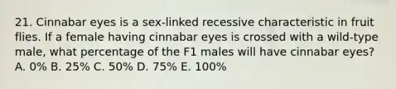 21. Cinnabar eyes is a sex-linked recessive characteristic in fruit flies. If a female having cinnabar eyes is crossed with a wild-type male, what percentage of the F1 males will have cinnabar eyes? A. 0% B. 25% C. 50% D. 75% E. 100%