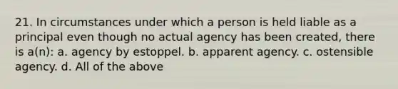 21. In circumstances under which a person is held liable as a principal even though no actual agency has been created, there is a(n): a. agency by estoppel. b. apparent agency. c. ostensible agency. d. All of the above