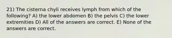 21) The cisterna chyli receives lymph from which of the following? A) the lower abdomen B) the pelvis C) the lower extremities D) All of the answers are correct. E) None of the answers are correct.