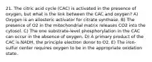 21. The citric acid cycle (CAC) is activated in the presence of oxygen, but what is the link between the CAC and oxygen? A) Oxygen is an allosteric activator for citrate synthase. B) The presence of O2 in the mitochondrial matrix releases CO2 into the cytosol. C) The one substrate-level phosphorylation in the CAC can occur in the absence of oxygen. D) A primary product of the CAC is NADH, the principle electron donor to O2. E) The iron-sulfur center requires oxygen to be in the appropriate oxidation state.