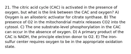 21. The citric acid cycle (CAC) is activated in the presence of oxygen, but what is the link between the CAC and oxygen? A) Oxygen is an allosteric activator for citrate synthase. B) The presence of O2 in the mitochondrial matrix releases CO2 into the cytosol. C) The one substrate-level phosphorylation in the CAC can occur in the absence of oxygen. D) A primary product of the CAC is NADH, the principle electron donor to O2. E) The iron-sulfur center requires oxygen to be in the appropriate oxidation state.