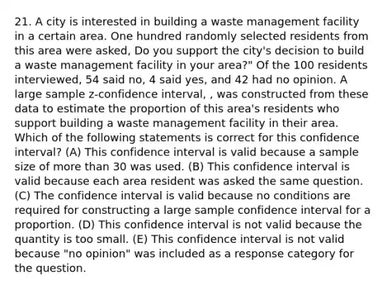 21. A city is interested in building a waste management facility in a certain area. One hundred randomly selected residents from this area were asked, Do you support the city's decision to build a waste management facility in your area?" Of the 100 residents interviewed, 54 said no, 4 said yes, and 42 had no opinion. A large sample z-confidence interval, , was constructed from these data to estimate the proportion of this area's residents who support building a waste management facility in their area. Which of the following statements is correct for this confidence interval? (A) This confidence interval is valid because a sample size of more than 30 was used. (B) This confidence interval is valid because each area resident was asked the same question. (C) The confidence interval is valid because no conditions are required for constructing a large sample confidence interval for a proportion. (D) This confidence interval is not valid because the quantity is too small. (E) This confidence interval is not valid because "no opinion" was included as a response category for the question.