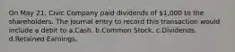 On May 21, Civic Company paid dividends of 1,000 to the shareholders. The journal entry to record this transaction would include a debit to a.Cash. b.Common Stock. c.Dividends. d.Retained Earnings.