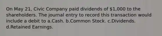 On May 21, Civic Company paid dividends of 1,000 to the shareholders. The journal entry to record this transaction would include a debit to a.Cash. b.Common Stock. c.Dividends. d.Retained Earnings.