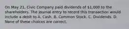 On May 21, Civic Company paid dividends of 1,000 to the shareholders. The journal entry to record this transaction would include a debit to A. Cash. B. Common Stock. C. Dividends. D. None of these choices are correct.