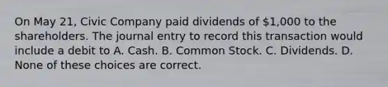 On May 21, Civic Company paid dividends of 1,000 to the shareholders. The journal entry to record this transaction would include a debit to A. Cash. B. Common Stock. C. Dividends. D. None of these choices are correct.