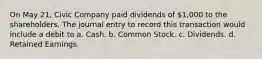 On May 21, Civic Company paid dividends of 1,000 to the shareholders. The journal entry to record this transaction would include a debit to a. Cash. b. Common Stock. c. Dividends. d. Retained Earnings.