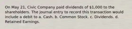 On May 21, Civic Company paid dividends of 1,000 to the shareholders. The journal entry to record this transaction would include a debit to a. Cash. b. Common Stock. c. Dividends. d. Retained Earnings.