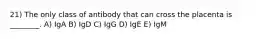 21) The only class of antibody that can cross the placenta is ________. A) IgA B) IgD C) IgG D) IgE E) IgM