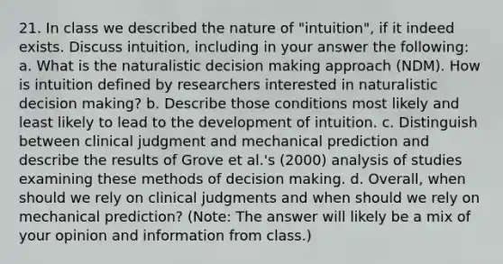 21. In class we described the nature of "intuition", if it indeed exists. Discuss intuition, including in your answer the following: a. What is the naturalistic decision making approach (NDM). How is intuition defined by researchers interested in naturalistic decision making? b. Describe those conditions most likely and least likely to lead to the development of intuition. c. Distinguish between clinical judgment and mechanical prediction and describe the results of Grove et al.'s (2000) analysis of studies examining these methods of decision making. d. Overall, when should we rely on clinical judgments and when should we rely on mechanical prediction? (Note: The answer will likely be a mix of your opinion and information from class.)