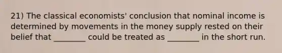 21) The classical economists' conclusion that nominal income is determined by movements in the money supply rested on their belief that ________ could be treated as ________ in the short run.