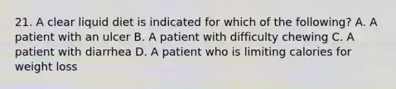 21. A clear liquid diet is indicated for which of the following? A. A patient with an ulcer B. A patient with difficulty chewing C. A patient with diarrhea D. A patient who is limiting calories for weight loss