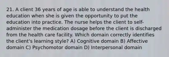 21. A client 36 years of age is able to understand the health education when she is given the opportunity to put the education into practice. The nurse helps the client to self-administer the medication dosage before the client is discharged from the health care facility. Which domain correctly identifies the client's learning style? A) Cognitive domain B) Affective domain C) Psychomotor domain D) Interpersonal domain