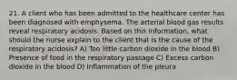 21. A client who has been admitted to the healthcare center has been diagnosed with emphysema. The arterial blood gas results reveal respiratory acidosis. Based on this information, what should the nurse explain to the client that is the cause of the respiratory acidosis? A) Too little carbon dioxide in the blood B) Presence of food in the respiratory passage C) Excess carbon dioxide in the blood D) Inflammation of the pleura