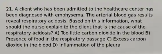 21. A client who has been admitted to the healthcare center has been diagnosed with emphysema. The arterial blood gas results reveal respiratory acidosis. Based on this information, what should the nurse explain to the client that is the cause of the respiratory acidosis? A) Too little carbon dioxide in the blood B) Presence of food in the respiratory passage C) Excess carbon dioxide in the blood D) Inflammation of the pleura